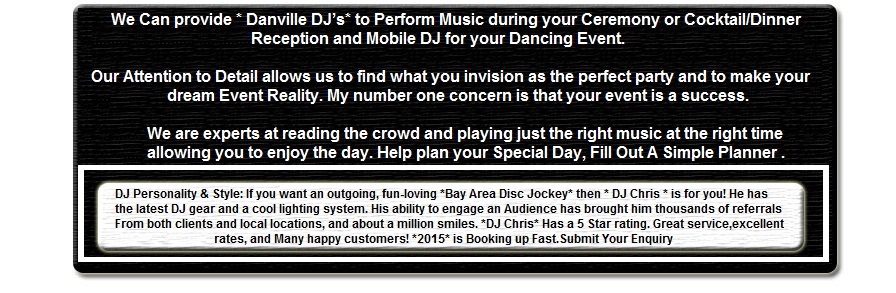 Bay Area DJ, *Danville DJ* has been a *South Bay* DJ in *DANVILLE* in the *East Bay* Bay Area since 1982. DJ, DJs, DJ's, Jockeys, Danville Disc Jockey DANVILLE Bay Area, Danville, Ca. DJ Personality & Style:If you want an outgoing, fun-loving *Bay Area Disc Jockey* then * DJ Chris * is for you! He has the latest DJ gear and a cool lighting system. His ability to engage an Audience has brought him thousands of referrals From both clients and local locations, and about a million smiles. *DJ Chris* Has a 5 Star rating. Great service, excellent rates, and Many happy customers! *2006* is Booking up Fast.Submit Your Enquiry Click [more] ... We Can provide * Danville DJs* to Perform Music during your Ceremony or Cocktail/Dinner Reception and Mobile DJ for your Dancing Event. Our Attention to Detail allows us to find what you invision as the perfect party and to make your dream Event Reality. My number one concern is that your event is a success. We are experts at reading the crowd and playing just the right music at the right time allowing you to enjoy the day. Help plan your Special Day, Fill Out A Simple Planner [more] ... [Other Links].  width=